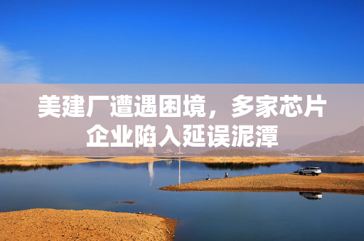 美建厂遭遇困境，多家芯片企业陷入延误泥潭