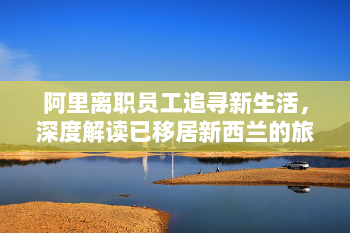 阿里离职员工追寻新生活，深度解读已移居新西兰的旅程