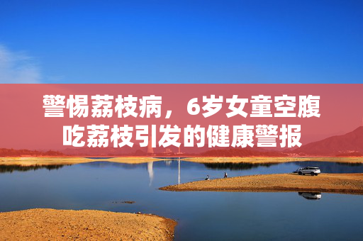 警惕荔枝病，6岁女童空腹吃荔枝引发的健康警报
