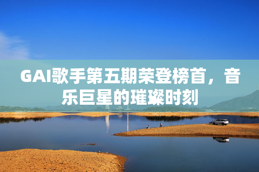 GAI歌手第五期荣登榜首，音乐巨星的璀璨时刻