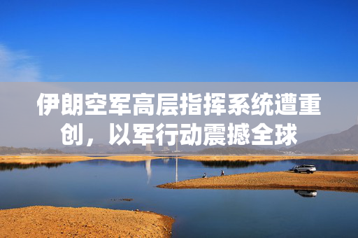伊朗空军高层指挥系统遭重创，以军行动震撼全球
