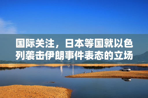 国际关注，日本等国就以色列袭击伊朗事件表态的立场分析