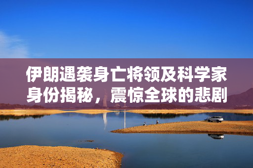伊朗遇袭身亡将领及科学家身份揭秘，震惊全球的悲剧
