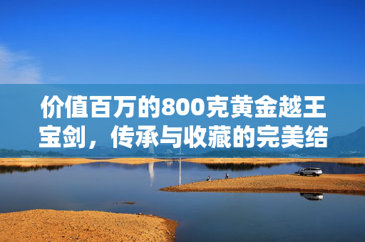 价值百万的800克黄金越王宝剑，传承与收藏的完美结合