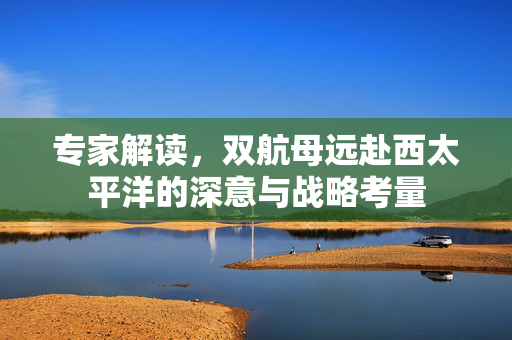 专家解读，双航母远赴西太平洋的深意与战略考量