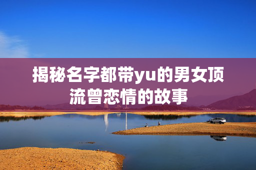 揭秘名字都带yu的男女顶流曾恋情的故事