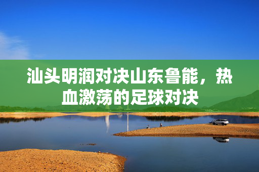 汕头明润对决山东鲁能，热血激荡的足球对决