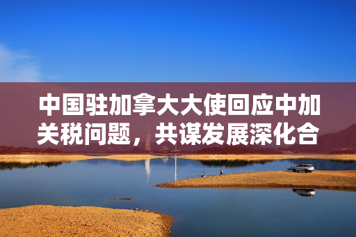 中国驻加拿大大使回应中加关税问题，共谋发展深化合作