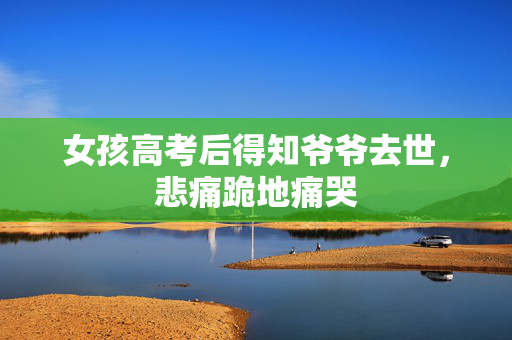 女孩高考后得知爷爷去世，悲痛跪地痛哭