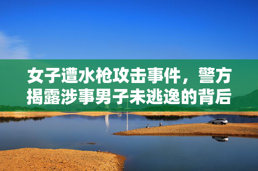 女子遭水枪攻击事件，警方揭露涉事男子未逃逸的背后真相