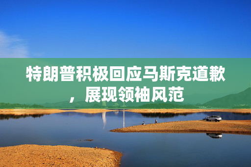 特朗普积极回应马斯克道歉，展现领袖风范