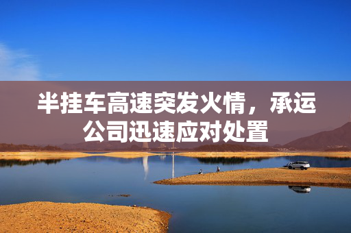 半挂车高速突发火情，承运公司迅速应对处置