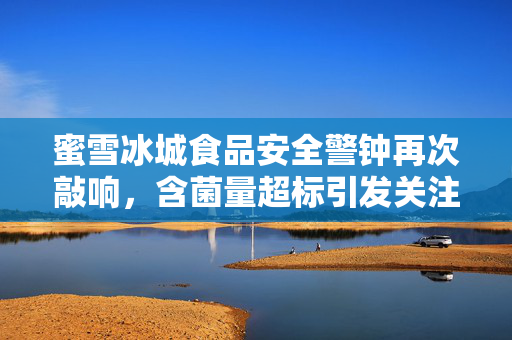 蜜雪冰城食品安全警钟再次敲响，含菌量超标引发关注