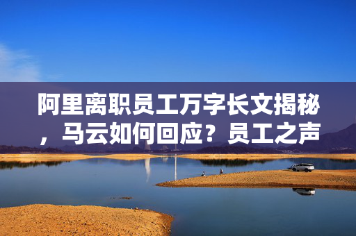 阿里离职员工万字长文揭秘，马云如何回应？员工之声与企业之鉴