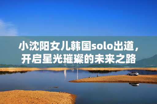 小沈阳女儿韩国solo出道，开启星光璀璨的未来之路