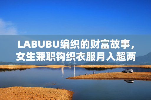 LABUBU编织的财富故事，女生兼职钩织衣服月入超两万
