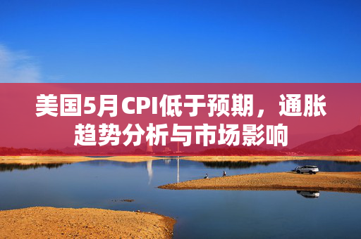美国5月CPI低于预期，通胀趋势分析与市场影响