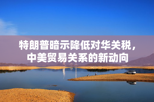 特朗普暗示降低对华关税，中美贸易关系的新动向