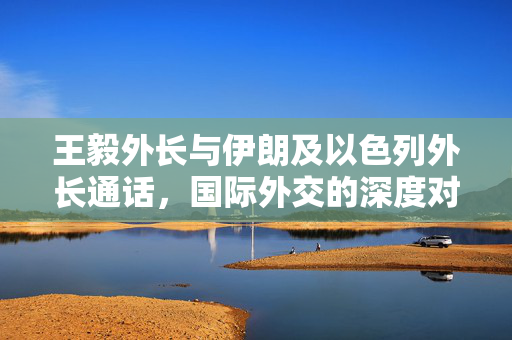 王毅外长与伊朗及以色列外长通话，国际外交的深度对话