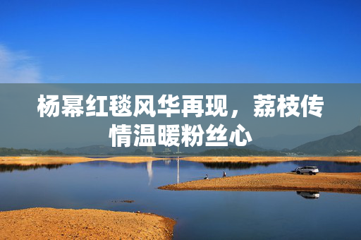 杨幂红毯风华再现，荔枝传情温暖粉丝心