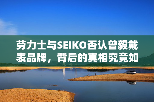 劳力士与SEIKO否认曾毅戴表品牌，背后的真相究竟如何？