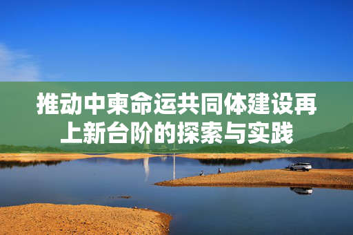 推动中柬命运共同体建设再上新台阶的探索与实践