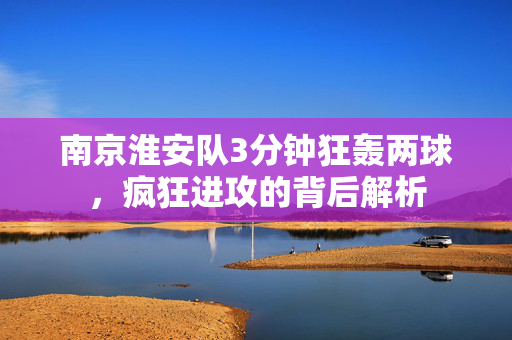 南京淮安队3分钟狂轰两球，疯狂进攻的背后解析