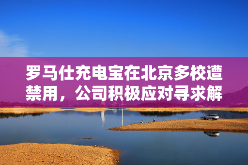 罗马仕充电宝在北京多校遭禁用，公司积极应对寻求解决方案