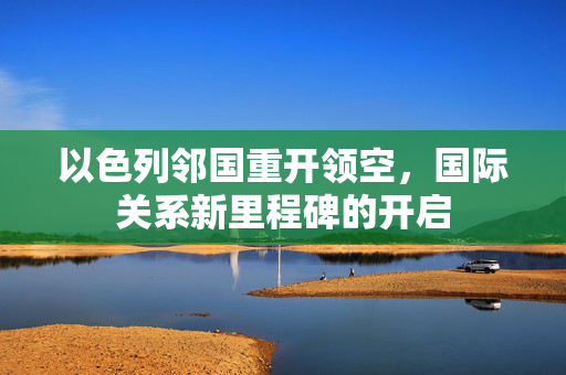 以色列邻国重开领空，国际关系新里程碑的开启