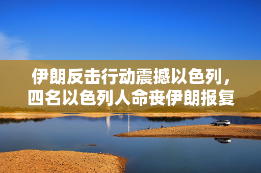 伊朗反击行动震撼以色列，四名以色列人命丧伊朗报复之中