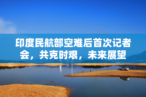 印度民航部空难后首次记者会，共克时艰，未来展望