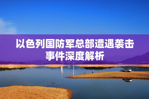 以色列国防军总部遭遇袭击事件深度解析