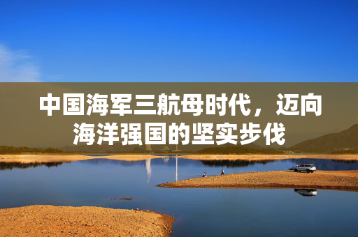 中国海军三航母时代，迈向海洋强国的坚实步伐
