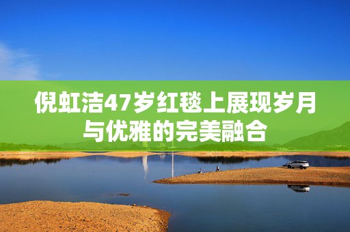 倪虹洁47岁红毯上展现岁月与优雅的完美融合