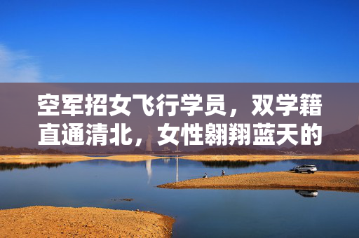 空军招女飞行学员，双学籍直通清北，女性翱翔蓝天的机遇与挑战