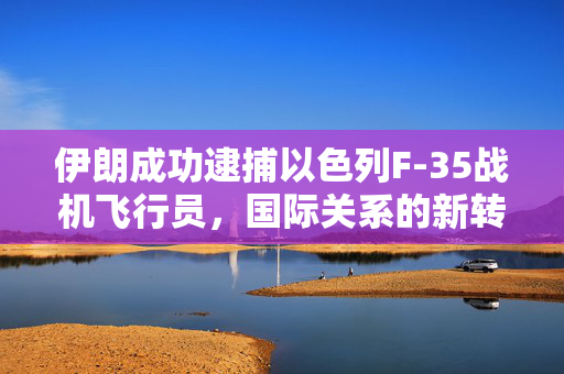 伊朗成功逮捕以色列F-35战机飞行员，国际关系的新转折