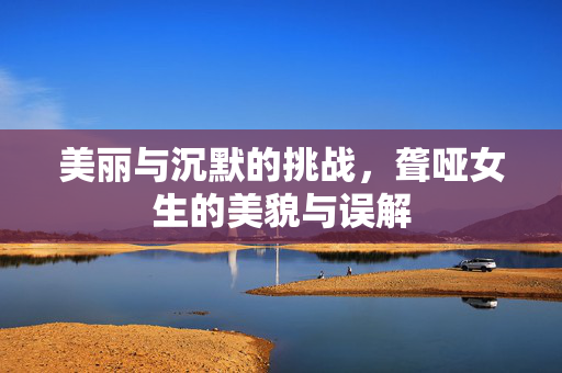 美丽与沉默的挑战，聋哑女生的美貌与误解