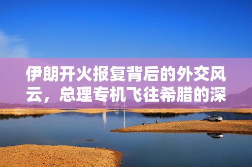 伊朗开火报复背后的外交风云，总理专机飞往希腊的深度解析