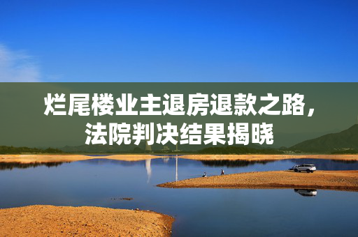 烂尾楼业主退房退款之路，法院判决结果揭晓