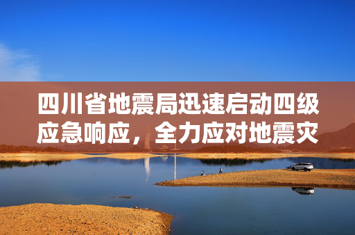 四川省地震局迅速启动四级应急响应，全力应对地震灾害