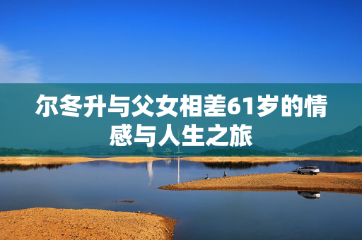 尔冬升与父女相差61岁的情感与人生之旅