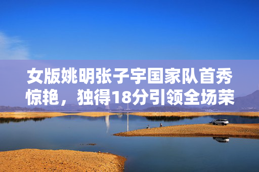 女版姚明张子宇国家队首秀惊艳，独得18分引领全场荣耀