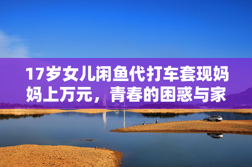 17岁女儿闲鱼代打车套现妈妈上万元，青春的困惑与家庭教育的挑战