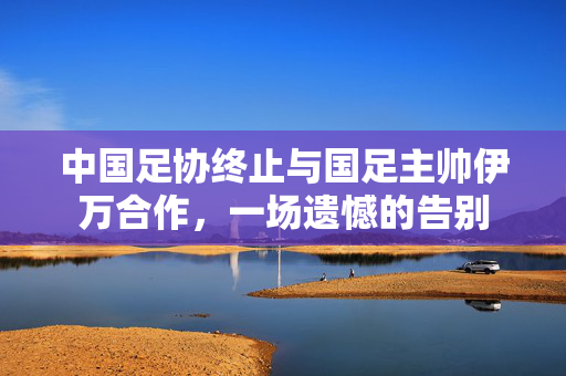 中国足协终止与国足主帅伊万合作，一场遗憾的告别