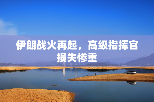 伊朗战火再起，高级指挥官损失惨重