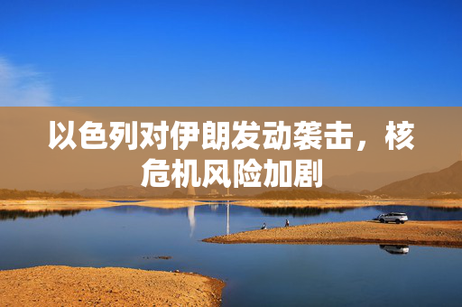 以色列对伊朗发动袭击，核危机风险加剧