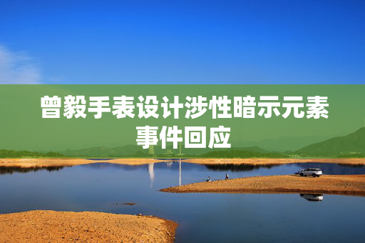 曾毅手表设计涉性暗示元素事件回应