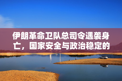 伊朗革命卫队总司令遇袭身亡，国家安全与政治稳定的重大挑战