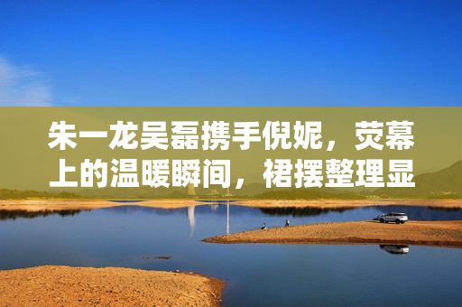 朱一龙吴磊携手倪妮，荧幕上的温暖瞬间，裙摆整理显真情