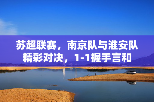 苏超联赛，南京队与淮安队精彩对决，1-1握手言和